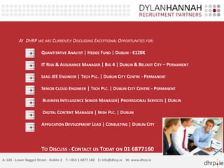 AT DHRP WE ARE CURRENTLY DISCUSSING EXCEPTIONAL OPPORTUNITIES FOR: 
QUANTITATIVE ANALYST | HEDGE FUND | DUBLIN - €120K 
IT RISK & ASSURANCEMANAGER | BIG 4 | DUBLIN & BELFAST CITY – PERMANENT 
LEAD JEE ENGINEER | TECH PLC. | DUBLIN CITY CENTRE - PERMANENT 
SENIOR CLOUD ENGINEER | TECH PLC. | DUBLIN CITY CENTRE - PERMANENT 
BUSINESS INTELLIGENCE SENIOR MANAGER| PROFESSIONAL SERVICES | DUBLIN 
DIGITAL CONTENT MANAGER | IRISH PLC. | DUBLIN 
APPLICATION DEVELOPMENT LEAD | CONSULTING | DUBLIN CITY 
TO DISCUSS - CONTACT US TODAY ON 01 6877160 
A: 126 - Lower Baggot Street - Dublin 2 T: +353 1 6877 160 E: info@dhrp.ie W: www.dhrp.ie 
 
