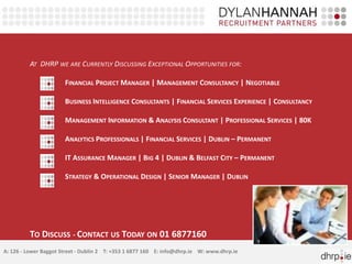 AT DHRP WE ARE CURRENTLY DISCUSSING EXCEPTIONAL OPPORTUNITIES FOR: 
FINANCIAL PROJECTMANAGER | MANAGEMENT CONSULTANCY | NEGOTIABLE 
BUSINESS INTELLIGENCE CONSULTANTS | FINANCIAL SERVICES EXPERIENCE | CONSULTANCY 
MANAGEMENT INFORMATION & ANALYSIS CONSULTANT | PROFESSIONAL SERVICES | 80K 
ANALYTICS PROFESSIONALS | FINANCIAL SERVICES | DUBLIN – PERMANENT 
IT ASSURANCEMANAGER | BIG 4 | DUBLIN & BELFAST CITY – PERMANENT 
STRATEGY & OPERATIONAL DESIGN | SENIOR MANAGER | DUBLIN 
TO DISCUSS - CONTACT US TODAY ON 01 6877160 
A: 126 - Lower Baggot Street - Dublin 2 T: +353 1 6877 160 E: info@dhrp.ie W: www.dhrp.ie 
