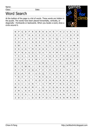Name:
Class:                              Date:

Word Search
At the bottom of the page is a list of words. These words are hidden in
the puzzle. The words have been placed horizontally, vertically, or
diagonally - frontwards or backwards. When you locate a word, draw a
circle around it.


           N   P   G   B   P    R   D   R   R   A    H   R   T   H     Z   V   R    V   C
           R   X   O   T   H    K   E   E   E   X    S   C   E   C     J   E   B    P   M
           Z   F   Y   L   X    Z   E   T   R    I   E   T   Q   I     T   Y   G    Y   P
           S   O   A   H    I   N   O   E   H   T    D   C   R   N     H   F    I   L   B
           S   W   J   C    I   C   B   H   I   G    S   L   E   O     A   S   U    M   R
           E   R   U   G   T    M   E   H   B   K    I   P   O   R     N   J   A    E   C
           R   P   N   A   U    O   C   O   A   T    R   F   M   S     Y   A    J   C   O
           T   E   X   L   S    R   R   I   F   A    O   E   E   P     D   M   U    O   O
           C   D   P   L   A    E   M   Y   C   F    R   L   A   R     O   O   R    T   K
           A   R   R   H   L    T   C   U   W   K    I   X   I   D     I   Q   O    W   K
          D    I   E   W   N    J   I   R   S   O    Z   C   E   P     Q   F   T    A   T
           R   V   N   F   U    Q   A   F   E    I   R   L   E   Z     I   K   C    I   A
           E   E   A   Y   R    J   U   G   Q   T    C   K   S   R     P   K   O    T   X
           T   R   E   T   S    I   T   N   E   D    A   I   E   X     C   F   D    R   I
           I   N   L   R   E    T   R   O   P   E    R   R   A   R     R   K   D    E   D
           A   S   C   I   E    N   T   I   S   T    M   P   Y   N     E   Z   A    S   R
          W    V   U   N   E    M   P   L   O   Y    E   D   N   U     K   D   N    S   I
           Z   M   L   R   H    A   I   R   D   R    E   S   S   E     R   O   C    M   V
           K   E   S   A   L    E   S   A   S   S    I   S   T   A     N   T   E    G   E
           Z   B   U   I   L    D   E   R   P   O    S   T   M   A     N   M   R    M   R




Chiew N Pang                                                         http://acliltoclimb.blogspot.com
 