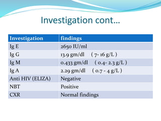 Investigation cont…
Investigation findings
Ig E 2650 IU/ml
Ig G 13.9 gm/dl ( 7- 16 g/L )
Ig M 0.433 gm/dl ( 0.4- 2.3 g/L )
Ig A 2.29 gm/dl ( 0.7 - 4 g/L )
Anti HIV (ELIZA) Negative
NBT Positive
CXR Normal findings
 