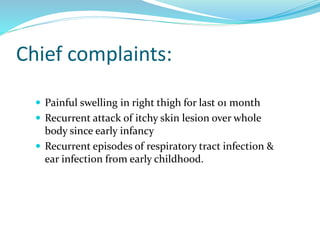Chief complaints:
 Painful swelling in right thigh for last 01 month
 Recurrent attack of itchy skin lesion over whole
body since early infancy
 Recurrent episodes of respiratory tract infection &
ear infection from early childhood.
 