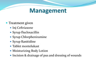 Management
 Treatment given
 Inj Ceftriaxone
 Syrup flucloxacillin
 Syrup Chlorpheniramine
 Syrup Ranitidine
 Tablet montelukast
 Moisturizing Body Lotion
 Incision & drainage of pus and dressing of wounds
 