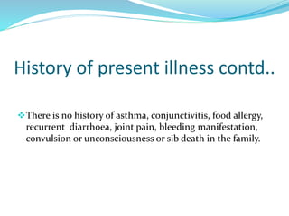 History of present illness contd..
There is no history of asthma, conjunctivitis, food allergy,
recurrent diarrhoea, joint pain, bleeding manifestation,
convulsion or unconsciousness or sib death in the family.
 