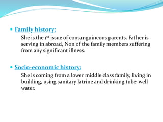 Family history:
She is the 1st issue of consanguineous parents. Father is
serving in abroad, Non of the family members suffering
from any significant illness.
 Socio-economic history:
She is coming from a lower middle class family, living in
building, using sanitary latrine and drinking tube-well
water.
 
