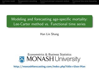 Lee-Carter model   Nonparametric smoothing   Functional principal component analysis   Functional time series forecasting




           Modeling and forecasting age-speciﬁc mortality:
            Lee-Carter method vs. Functional time series

                                             Han Lin Shang




                              Econometrics & Business Statistics



              http://monashforecasting.com/index.php?title=User:Han
 