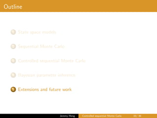 Outline
1 State space models
2 Sequential Monte Carlo
3 Controlled sequential Monte Carlo
4 Bayesian parameter inference
5 Extensions and future work
Jeremy Heng Controlled sequential Monte Carlo 33/ 36
 
