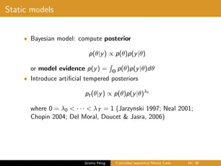 Static models
• Bayesian model: compute posterior
p(θ|y) ∝ p(θ)p(y|θ)
or model evidence p(y) = Θ p(θ)p(y|θ)dθ
• Introduce artiﬁcial tempered posteriors
pt(θ|y) ∝ p(θ)p(y|θ)λt
where 0 = λ0 < · · · < λT = 1 (Jarzynski 1997; Neal 2001;
Chopin 2004; Del Moral, Doucet & Jasra, 2006)
Jeremy Heng Controlled sequential Monte Carlo 34/ 36
 