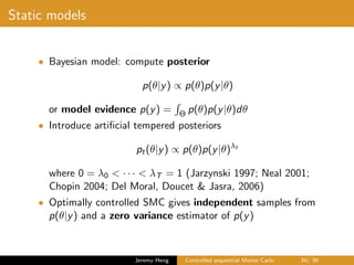 Static models
• Bayesian model: compute posterior
p(θ|y) ∝ p(θ)p(y|θ)
or model evidence p(y) = Θ p(θ)p(y|θ)dθ
• Introduce artiﬁcial tempered posteriors
pt(θ|y) ∝ p(θ)p(y|θ)λt
where 0 = λ0 < · · · < λT = 1 (Jarzynski 1997; Neal 2001;
Chopin 2004; Del Moral, Doucet & Jasra, 2006)
• Optimally controlled SMC gives independent samples from
p(θ|y) and a zero variance estimator of p(y)
Jeremy Heng Controlled sequential Monte Carlo 34/ 36
 