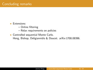 Concluding remarks
• Extensions:
– Online ﬁltering
– Relax requirements on policies
• Controlled sequential Monte Carlo.
Heng, Bishop, Deligiannidis & Doucet. arXiv:1708.08396.
Jeremy Heng Controlled sequential Monte Carlo 36/ 36
 