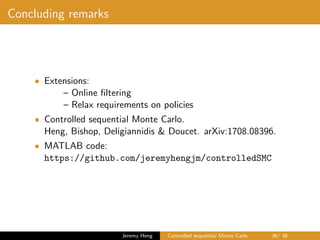 Concluding remarks
• Extensions:
– Online ﬁltering
– Relax requirements on policies
• Controlled sequential Monte Carlo.
Heng, Bishop, Deligiannidis & Doucet. arXiv:1708.08396.
• MATLAB code:
https://github.com/jeremyhengjm/controlledSMC
Jeremy Heng Controlled sequential Monte Carlo 36/ 36
 