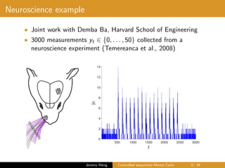 Neuroscience example
• Joint work with Demba Ba, Harvard School of Engineering
• 3000 measurements yt ∈ {0, . . . , 50} collected from a
neuroscience experiment (Temereanca et al., 2008)
500 1000 1500 2000 2500 3000
0
2
4
6
8
10
12
14
Jeremy Heng Controlled sequential Monte Carlo 5/ 36
 