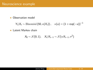 Neuroscience example
• Observation model
Yt|Xt ∼ Binomial (50, κ(Xt)) , κ(u) = (1 + exp(−u))−1
• Latent Markov chain
X0 ∼ N(0, 1), Xt|Xt−1 ∼ N(αXt−1, σ2
)
Jeremy Heng Controlled sequential Monte Carlo 6/ 36
 
