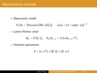 Neuroscience example
• Observation model
Yt|Xt ∼ Binomial (50, κ(Xt)) , κ(u) = (1 + exp(−u))−1
• Latent Markov chain
X0 ∼ N(0, 1), Xt|Xt−1 ∼ N(αXt−1, σ2
)
• Unknown parameters
θ = (α, σ2
) ∈ [0, 1] × (0, ∞)
Jeremy Heng Controlled sequential Monte Carlo 6/ 36
 