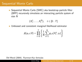 Sequential Monte Carlo
• Sequential Monte Carlo (SMC) aka bootstrap particle ﬁlter
(BPF) recursively simulates an interacting particle system of
size N
(X1
t , . . . , XN
t ), t ∈ [0 : T]
• Unbiased and consistent marginal likelihood estimator
ˆp(y0:T |θ) =
T
t=0
1
N
N
n=1
gt,θ(Xn
t , yt)
Del Moral (2004). Feynman-Kac formulae.
Jeremy Heng Controlled sequential Monte Carlo 8/ 36
 