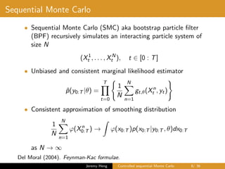 Sequential Monte Carlo
• Sequential Monte Carlo (SMC) aka bootstrap particle ﬁlter
(BPF) recursively simulates an interacting particle system of
size N
(X1
t , . . . , XN
t ), t ∈ [0 : T]
• Unbiased and consistent marginal likelihood estimator
ˆp(y0:T |θ) =
T
t=0
1
N
N
n=1
gt,θ(Xn
t , yt)
• Consistent approximation of smoothing distribution
1
N
N
n=1
ϕ(Xn
0:T ) → ϕ(x0:T )p(x0:T |y0:T , θ)dx0:T
as N → ∞
Del Moral (2004). Feynman-Kac formulae.
Jeremy Heng Controlled sequential Monte Carlo 8/ 36
 