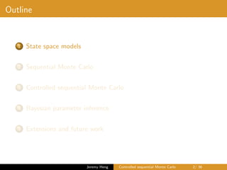 Outline
1 State space models
2 Sequential Monte Carlo
3 Controlled sequential Monte Carlo
4 Bayesian parameter inference
5 Extensions and future work
Jeremy Heng Controlled sequential Monte Carlo 2/ 36
 
