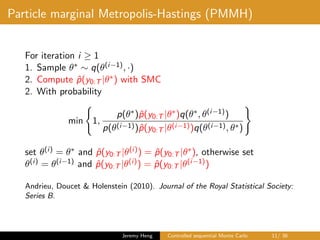 Particle marginal Metropolis-Hastings (PMMH)
For iteration i ≥ 1
1. Sample θ∗ ∼ q(θ(i−1), ·)
2. Compute ˆp(y0:T |θ∗) with SMC
2. With probability
min 1,
p(θ∗)ˆp(y0:T |θ∗)q(θ∗, θ(i−1))
p(θ(i−1))ˆp(y0:T |θ(i−1))q(θ(i−1), θ∗)
set θ(i) = θ∗ and ˆp(y0:T |θ(i)) = ˆp(y0:T |θ∗), otherwise set
θ(i) = θ(i−1) and ˆp(y0:T |θ(i)) = ˆp(y0:T |θ(i−1))
Andrieu, Doucet & Holenstein (2010). Journal of the Royal Statistical Society:
Series B.
Jeremy Heng Controlled sequential Monte Carlo 11/ 36
 