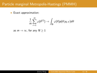 Particle marginal Metropolis-Hastings (PMMH)
• Exact approximation:
1
m
m
i=1
ϕ(θ(i)
) →
Θ
ϕ(θ)p(θ|y0:T )dθ
as m → ∞, for any N ≥ 1
Jeremy Heng Controlled sequential Monte Carlo 12/ 36
 