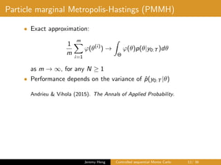 Particle marginal Metropolis-Hastings (PMMH)
• Exact approximation:
1
m
m
i=1
ϕ(θ(i)
) →
Θ
ϕ(θ)p(θ|y0:T )dθ
as m → ∞, for any N ≥ 1
• Performance depends on the variance of ˆp(y0:T |θ)
Andrieu & Vihola (2015). The Annals of Applied Probability.
Jeremy Heng Controlled sequential Monte Carlo 12/ 36
 