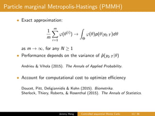 Particle marginal Metropolis-Hastings (PMMH)
• Exact approximation:
1
m
m
i=1
ϕ(θ(i)
) →
Θ
ϕ(θ)p(θ|y0:T )dθ
as m → ∞, for any N ≥ 1
• Performance depends on the variance of ˆp(y0:T |θ)
Andrieu & Vihola (2015). The Annals of Applied Probability.
• Account for computational cost to optimize eﬃciency
Doucet, Pitt, Deligiannidis & Kohn (2015). Biometrika.
Sherlock, Thiery, Roberts, & Rosenthal (2015). The Annals of Statistics.
Jeremy Heng Controlled sequential Monte Carlo 12/ 36
 