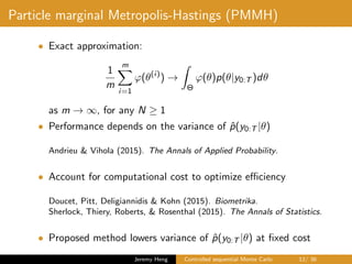 Particle marginal Metropolis-Hastings (PMMH)
• Exact approximation:
1
m
m
i=1
ϕ(θ(i)
) →
Θ
ϕ(θ)p(θ|y0:T )dθ
as m → ∞, for any N ≥ 1
• Performance depends on the variance of ˆp(y0:T |θ)
Andrieu & Vihola (2015). The Annals of Applied Probability.
• Account for computational cost to optimize eﬃciency
Doucet, Pitt, Deligiannidis & Kohn (2015). Biometrika.
Sherlock, Thiery, Roberts, & Rosenthal (2015). The Annals of Statistics.
• Proposed method lowers variance of ˆp(y0:T |θ) at ﬁxed cost
Jeremy Heng Controlled sequential Monte Carlo 12/ 36
 