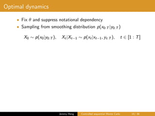 Optimal dynamics
• Fix θ and suppress notational dependency
• Sampling from smoothing distribution p(x0:T |y0:T )
X0 ∼ p(x0|y0:T ), Xt|Xt−1 ∼ p(xt|xt−1, yt:T ), t ∈ [1 : T]
Jeremy Heng Controlled sequential Monte Carlo 15/ 36
 