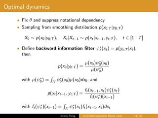Optimal dynamics
• Fix θ and suppress notational dependency
• Sampling from smoothing distribution p(x0:T |y0:T )
X0 ∼ p(x0|y0:T ), Xt|Xt−1 ∼ p(xt|xt−1, yt:T ), t ∈ [1 : T]
• Deﬁne backward information ﬁlter ψ∗
t (xt) = p(yt:T |xt),
then
p(x0|y0:T ) =
µ(x0)ψ∗
0(x0)
µ(ψ∗
0)
with µ(ψ∗
0) = X ψ∗
0(x0)µ(x0)dx0, and
p(xt|xt−1, yt:T ) =
ft(xt−1, xt)ψ∗
t (xt)
ft(ψ∗
t )(xt−1)
with ft(ψ∗
t )(xt−1) = X ψ∗
t (xt)ft(xt−1, xt)dxt
Jeremy Heng Controlled sequential Monte Carlo 15/ 36
 