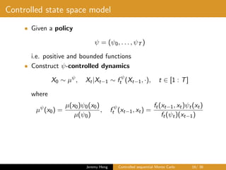 Controlled state space model
• Given a policy
ψ = (ψ0, . . . , ψT )
i.e. positive and bounded functions
• Construct ψ-controlled dynamics
X0 ∼ µψ
, Xt|Xt−1 ∼ f ψ
t (Xt−1, ·), t ∈ [1 : T]
where
µψ
(x0) =
µ(x0)ψ0(x0)
µ(ψ0)
, f ψ
t (xt−1, xt) =
ft(xt−1, xt)ψt(xt)
ft(ψt)(xt−1)
Jeremy Heng Controlled sequential Monte Carlo 16/ 36
 