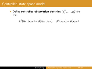 Controlled state space model
• Deﬁne controlled observation densities (gψ
0 , . . . , gψ
T ) so
that
pψ
(x0:T |y0:T ) = p(x0:T |y0:T ), pψ
(y0:T ) = p(y0:T )
Jeremy Heng Controlled sequential Monte Carlo 17/ 36
 