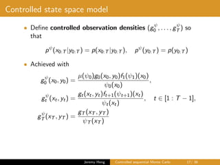 Controlled state space model
• Deﬁne controlled observation densities (gψ
0 , . . . , gψ
T ) so
that
pψ
(x0:T |y0:T ) = p(x0:T |y0:T ), pψ
(y0:T ) = p(y0:T )
• Achieved with
gψ
0 (x0, y0) =
µ(ψ0)g0(x0, y0)f1(ψ1)(x0)
ψ0(x0)
,
gψ
t (xt, yt) =
gt(xt, yt)ft+1(ψt+1)(xt)
ψt(xt)
, t ∈ [1 : T − 1],
gψ
T (xT , yT ) =
gT (xT , yT )
ψT (xT )
Jeremy Heng Controlled sequential Monte Carlo 17/ 36
 