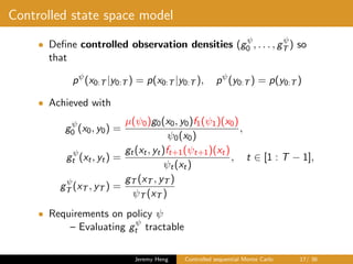 Controlled state space model
• Deﬁne controlled observation densities (gψ
0 , . . . , gψ
T ) so
that
pψ
(x0:T |y0:T ) = p(x0:T |y0:T ), pψ
(y0:T ) = p(y0:T )
• Achieved with
gψ
0 (x0, y0) =
µ(ψ0)g0(x0, y0)f1(ψ1)(x0)
ψ0(x0)
,
gψ
t (xt, yt) =
gt(xt, yt)ft+1(ψt+1)(xt)
ψt(xt)
, t ∈ [1 : T − 1],
gψ
T (xT , yT ) =
gT (xT , yT )
ψT (xT )
• Requirements on policy ψ
– Evaluating gψ
t tractable
Jeremy Heng Controlled sequential Monte Carlo 17/ 36
 