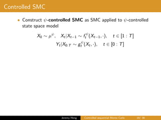 Controlled SMC
• Construct ψ-controlled SMC as SMC applied to ψ-controlled
state space model
X0 ∼ µψ
, Xt|Xt−1 ∼ f ψ
t (Xt−1, ·), t ∈ [1 : T]
Yt|X0:T ∼ gψ
t (Xt, ·), t ∈ [0 : T]
Jeremy Heng Controlled sequential Monte Carlo 19/ 36
 