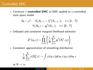 Controlled SMC
• Construct ψ-controlled SMC as SMC applied to ψ-controlled
state space model
X0 ∼ µψ
, Xt|Xt−1 ∼ f ψ
t (Xt−1, ·), t ∈ [1 : T]
Yt|X0:T ∼ gψ
t (Xt, ·), t ∈ [0 : T]
• Unbiased and consistent marginal likelihood estimator
ˆpψ
(y0:T ) =
T
t=0
1
N
N
n=1
gψ
t (Xn
t , yt)
• Consistent approximation of smoothing distribution
1
N
N
n=1
ϕ(Xn
0:T ) → ϕ(x0:T )p(x0:T |y0:T )dx0:T
as N → ∞
Jeremy Heng Controlled sequential Monte Carlo 19/ 36
 