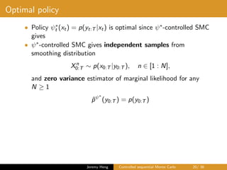 Optimal policy
• Policy ψ∗
t (xt) = p(yt:T |xt) is optimal since ψ∗-controlled SMC
gives
• ψ∗-controlled SMC gives independent samples from
smoothing distribution
Xn
0:T ∼ p(x0:T |y0:T ), n ∈ [1 : N],
and zero variance estimator of marginal likelihood for any
N ≥ 1
ˆpψ∗
(y0:T ) = p(y0:T )
Jeremy Heng Controlled sequential Monte Carlo 20/ 36
 