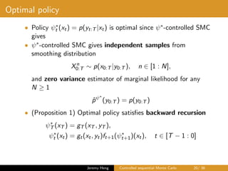 Optimal policy
• Policy ψ∗
t (xt) = p(yt:T |xt) is optimal since ψ∗-controlled SMC
gives
• ψ∗-controlled SMC gives independent samples from
smoothing distribution
Xn
0:T ∼ p(x0:T |y0:T ), n ∈ [1 : N],
and zero variance estimator of marginal likelihood for any
N ≥ 1
ˆpψ∗
(y0:T ) = p(y0:T )
• (Proposition 1) Optimal policy satisﬁes backward recursion
ψ∗
T (xT ) = gT (xT , yT ),
ψ∗
t (xt) = gt(xt, yt)ft+1(ψ∗
t+1)(xt), t ∈ [T − 1 : 0]
Jeremy Heng Controlled sequential Monte Carlo 20/ 36
 