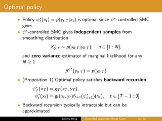 Optimal policy
• Policy ψ∗
t (xt) = p(yt:T |xt) is optimal since ψ∗-controlled SMC
gives
• ψ∗-controlled SMC gives independent samples from
smoothing distribution
Xn
0:T ∼ p(x0:T |y0:T ), n ∈ [1 : N],
and zero variance estimator of marginal likelihood for any
N ≥ 1
ˆpψ∗
(y0:T ) = p(y0:T )
• (Proposition 1) Optimal policy satisﬁes backward recursion
ψ∗
T (xT ) = gT (xT , yT ),
ψ∗
t (xt) = gt(xt, yt)ft+1(ψ∗
t+1)(xt), t ∈ [T − 1 : 0]
• Backward recursion typically intractable but can be
approximated
Jeremy Heng Controlled sequential Monte Carlo 20/ 36
 