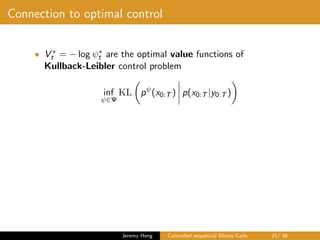 Connection to optimal control
• V ∗
t = − log ψ∗
t are the optimal value functions of
Kullback-Leibler control problem
inf
ψ∈Ψ
KL pψ
(x0:T ) p(x0:T |y0:T )
Jeremy Heng Controlled sequential Monte Carlo 21/ 36
 