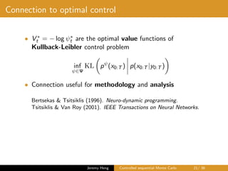 Connection to optimal control
• V ∗
t = − log ψ∗
t are the optimal value functions of
Kullback-Leibler control problem
inf
ψ∈Ψ
KL pψ
(x0:T ) p(x0:T |y0:T )
• Connection useful for methodology and analysis
Bertsekas & Tsitsiklis (1996). Neuro-dynamic programming.
Tsitsiklis & Van Roy (2001). IEEE Transactions on Neural Networks.
Jeremy Heng Controlled sequential Monte Carlo 21/ 36
 
