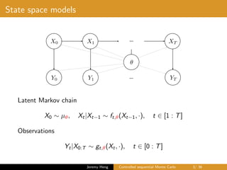 State space models
…X0 X1 XT
Y0 Y1 YT…
✓
Latent Markov chain
X0 ∼ µθ, Xt|Xt−1 ∼ ft,θ(Xt−1, ·), t ∈ [1 : T]
Observations
Yt|X0:T ∼ gt,θ(Xt, ·), t ∈ [0 : T]
Jeremy Heng Controlled sequential Monte Carlo 3/ 36
 