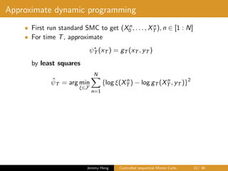 Approximate dynamic programming
• First run standard SMC to get (Xn
0 , . . . , Xn
T ), n ∈ [1 : N]
• For time T, approximate
ψ∗
T (xT ) = gT (xT , yT )
by least squares
ˆψT = arg min
ξ∈F
N
n=1
{log ξ(Xn
T ) − log gT (Xn
T , yT )}2
Jeremy Heng Controlled sequential Monte Carlo 22/ 36
 