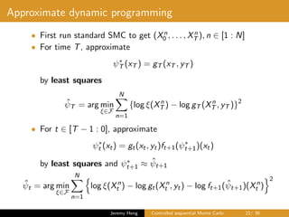 Approximate dynamic programming
• First run standard SMC to get (Xn
0 , . . . , Xn
T ), n ∈ [1 : N]
• For time T, approximate
ψ∗
T (xT ) = gT (xT , yT )
by least squares
ˆψT = arg min
ξ∈F
N
n=1
{log ξ(Xn
T ) − log gT (Xn
T , yT )}2
• For t ∈ [T − 1 : 0], approximate
ψ∗
t (xt) = gt(xt, yt)ft+1(ψ∗
t+1)(xt)
by least squares and ψ∗
t+1 ≈ ˆψt+1
ˆψt = arg min
ξ∈F
N
n=1
log ξ(Xn
t ) − log gt(Xn
t , yt) − log ft+1( ˆψt+1)(Xn
t )
2
Jeremy Heng Controlled sequential Monte Carlo 22/ 36
 