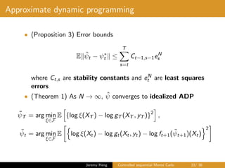 Approximate dynamic programming
• (Proposition 3) Error bounds
E ˆψt − ψ∗
t ≤
T
s=t
Ct−1,s−1eN
s
where Ct,s are stability constants and eN
t are least squares
errors
• (Theorem 1) As N → ∞, ˆψ converges to idealized ADP
˜ψT = arg min
ξ∈F
E {log ξ(XT ) − log gT (XT , yT )}2
,
˜ψt = arg min
ξ∈F
E log ξ(Xt) − log gt(Xt, yt) − log ft+1( ˜ψt+1)(Xt)
2
Jeremy Heng Controlled sequential Monte Carlo 23/ 36
 