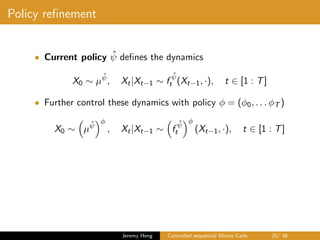Policy reﬁnement
• Current policy ˆψ deﬁnes the dynamics
X0 ∼ µ
ˆψ
, Xt|Xt−1 ∼ f
ˆψ
t (Xt−1, ·), t ∈ [1 : T]
• Further control these dynamics with policy φ = (φ0, . . . φT )
X0 ∼ µ
ˆψ
φ
, Xt|Xt−1 ∼ f
ˆψ
t
φ
(Xt−1, ·), t ∈ [1 : T]
Jeremy Heng Controlled sequential Monte Carlo 25/ 36
 
