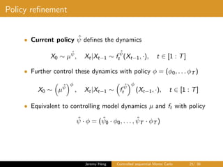 Policy reﬁnement
• Current policy ˆψ deﬁnes the dynamics
X0 ∼ µ
ˆψ
, Xt|Xt−1 ∼ f
ˆψ
t (Xt−1, ·), t ∈ [1 : T]
• Further control these dynamics with policy φ = (φ0, . . . φT )
X0 ∼ µ
ˆψ
φ
, Xt|Xt−1 ∼ f
ˆψ
t
φ
(Xt−1, ·), t ∈ [1 : T]
• Equivalent to controlling model dynamics µ and ft with policy
ˆψ · φ = ( ˆψ0 · φ0, . . . , ˆψT · φT )
Jeremy Heng Controlled sequential Monte Carlo 25/ 36
 