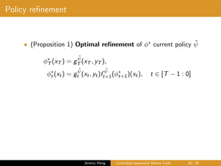 Policy reﬁnement
• (Proposition 1) Optimal reﬁnement of φ∗ current policy ˆψ
φ∗
T (xT ) = g
ˆψ
T (xT , yT ),
φ∗
t (xt) = g
ˆψ
t (xt, yt)f
ˆψ
t+1(φ∗
t+1)(xt), t ∈ [T − 1 : 0]
Jeremy Heng Controlled sequential Monte Carlo 26/ 36
 