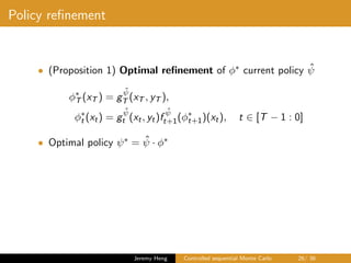 Policy reﬁnement
• (Proposition 1) Optimal reﬁnement of φ∗ current policy ˆψ
φ∗
T (xT ) = g
ˆψ
T (xT , yT ),
φ∗
t (xt) = g
ˆψ
t (xt, yt)f
ˆψ
t+1(φ∗
t+1)(xt), t ∈ [T − 1 : 0]
• Optimal policy ψ∗ = ˆψ · φ∗
Jeremy Heng Controlled sequential Monte Carlo 26/ 36
 