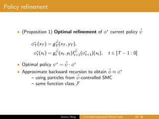 Policy reﬁnement
• (Proposition 1) Optimal reﬁnement of φ∗ current policy ˆψ
φ∗
T (xT ) = g
ˆψ
T (xT , yT ),
φ∗
t (xt) = g
ˆψ
t (xt, yt)f
ˆψ
t+1(φ∗
t+1)(xt), t ∈ [T − 1 : 0]
• Optimal policy ψ∗ = ˆψ · φ∗
• Approximate backward recursion to obtain ˆφ ≈ φ∗
– using particles from ˆψ-controlled SMC
– same function class F
Jeremy Heng Controlled sequential Monte Carlo 26/ 36
 
