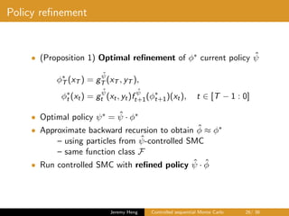 Policy reﬁnement
• (Proposition 1) Optimal reﬁnement of φ∗ current policy ˆψ
φ∗
T (xT ) = g
ˆψ
T (xT , yT ),
φ∗
t (xt) = g
ˆψ
t (xt, yt)f
ˆψ
t+1(φ∗
t+1)(xt), t ∈ [T − 1 : 0]
• Optimal policy ψ∗ = ˆψ · φ∗
• Approximate backward recursion to obtain ˆφ ≈ φ∗
– using particles from ˆψ-controlled SMC
– same function class F
• Run controlled SMC with reﬁned policy ˆψ · ˆφ
Jeremy Heng Controlled sequential Monte Carlo 26/ 36
 