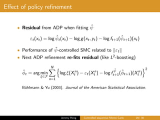 Eﬀect of policy reﬁnement
• Residual from ADP when ﬁtting ˆψ
εt(xt) = log ˆψt(xt) − log g(xt, yt) − log ft+1( ˆψt+1)(xt)
• Performance of ˆψ-controlled SMC related to εt
• Next ADP reﬁnement re-ﬁts residual (like L2-boosting)
ˆφt = arg min
ξ∈F
N
n=1
log ξ(Xn
t ) − εt(Xn
t ) − log f
ˆψ
t+1(ˆφt+1)(Xn
t )
2
B¨uhlmann & Yu (2003). Journal of the American Statistical Association.
Jeremy Heng Controlled sequential Monte Carlo 29/ 36
 