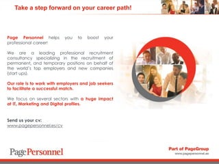Take a step forward on your career path!
Page Personnel helps you to boost your
professional career!
We are a leading professional recruitment
consultancy specializing in the recruitment of
permanent, and temporary positions on behalf of
the world’s top employers and new companies
(start ups).
Our role is to work with employers and job seekers
to facilitate a successful match.
We focus on several sectors with a huge impact
at IT, Marketing and Digital profiles.
Send us your cv:
www.pagepersonnel.es/cv
 